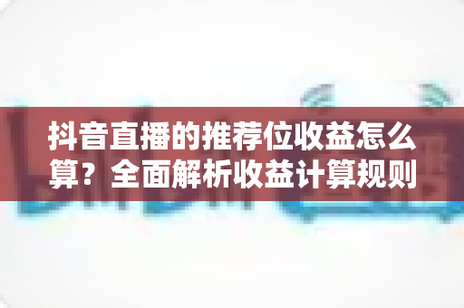 抖音直播的推荐位收益怎么算?全面解析收益计算规则与提升技巧 抖音直播的推荐位收益怎么算?全面解析收益计算规则与提升技巧