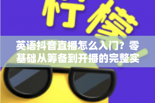 英语抖音直播怎么入门?零基础从筹备到开播的完整实战指南 英语抖音直播怎么入门?零基础从筹备到开播的完整实战指南