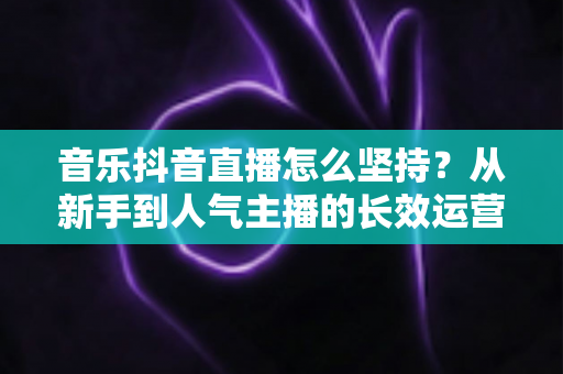 音乐抖音直播怎么坚持?从新手到人气主播的长效运营实战指南 音乐抖音直播怎么坚持?从新手到人气主播的长效运营实战指南