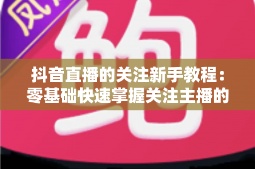 抖音直播的关注新手教程:零基础快速掌握关注主播的完整操作指南与实用技巧 抖音直播的关注新手教程:零基础快速掌握关注主播的完整操作指南与实用技巧