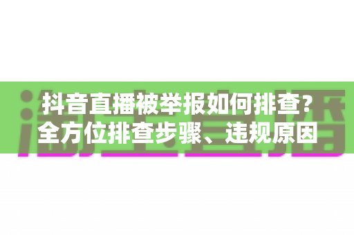 抖音直播被举报如何排查?全方位排查步骤、违规原因分析与申诉应对指南 抖音直播被举报如何排查?全方位排查步骤、违规原因分析与申诉应对指南