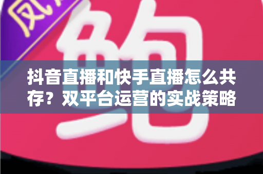 抖音直播和快手直播怎么共存？双平台运营的实战策略与深度解析