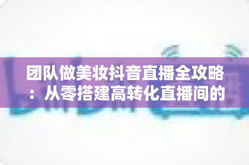 团队做美妆抖音直播全攻略:从零搭建高转化直播间的实战指南 团队做美妆抖音直播全攻略:从零搭建高转化直播间的实战指南