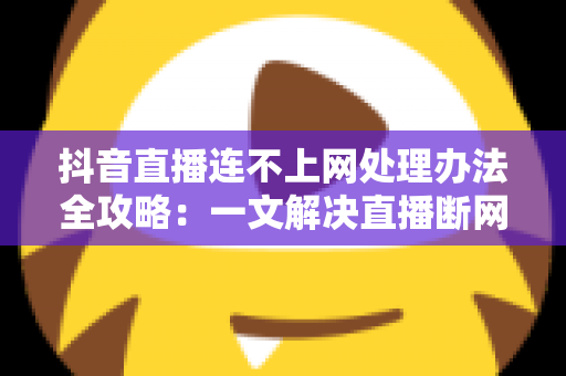 抖音直播连不上网处理办法全攻略:一文解决直播断网困扰的实用指南 抖音直播连不上网处理办法全攻略:一文解决直播断网困扰的实用指南
