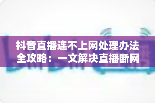 抖音直播连不上网处理办法全攻略:一文解决直播断网困扰的实用指南 抖音直播连不上网处理办法全攻略:一文解决直播断网困扰的实用指南