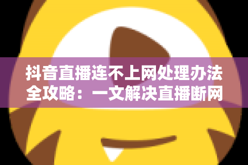 抖音直播连不上网处理办法全攻略:一文解决直播断网困扰的实用指南 抖音直播连不上网处理办法全攻略:一文解决直播断网困扰的实用指南