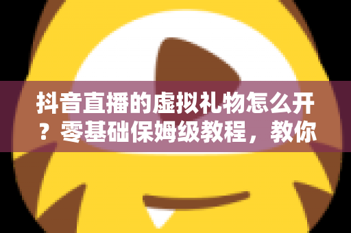 抖音直播的虚拟礼物怎么开?零基础保姆级教程,教你快速开通打赏功能实现直播变现 抖音直播的虚拟礼物怎么开?零基础保姆级教程,教你快速开通打赏功能实现直播变现