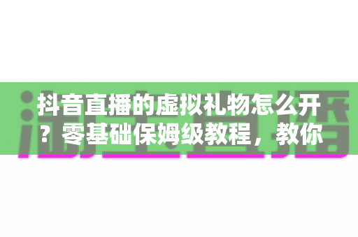 抖音直播的虚拟礼物怎么开?零基础保姆级教程,教你快速开通打赏功能实现直播变现 抖音直播的虚拟礼物怎么开?零基础保姆级教程,教你快速开通打赏功能实现直播变现
