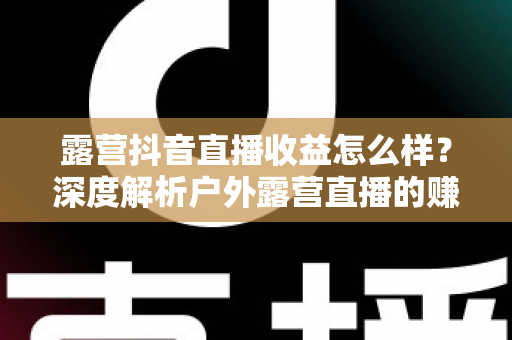 露营抖音直播收益怎么样？深度解析户外露营直播的赚钱潜力、变现方式与提升技巧