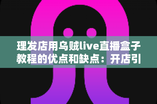 理发店用乌贼live直播盒子教程的优点和缺点：开店引流必备的直播设备深度评测与实战指南