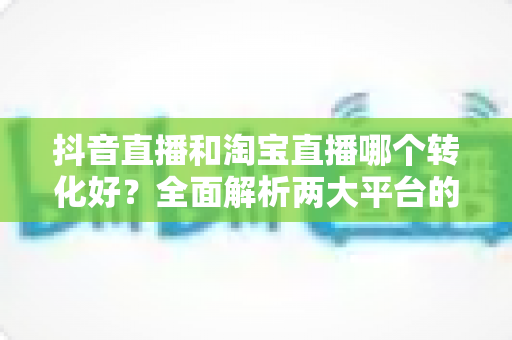 抖音直播和淘宝直播哪个转化好？全面解析两大平台的转化率差异与选择策略