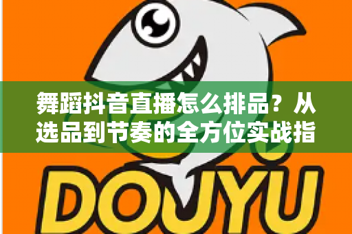 舞蹈抖音直播怎么排品?从选品到节奏的全方位实战指南 舞蹈抖音直播怎么排品?从选品到节奏的全方位实战指南
