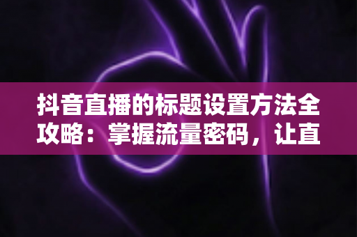 抖音直播的标题设置方法全攻略:掌握流量密码,让直播间人气翻倍的秘密武器 抖音直播的标题设置方法全攻略:掌握流量密码,让直播间人气翻倍的秘密武器