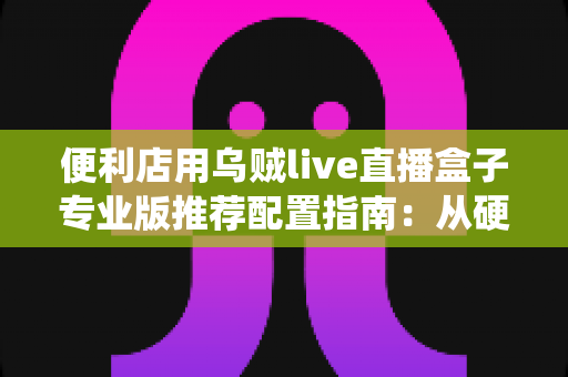 便利店用乌贼live直播盒子专业版推荐配置指南：从硬件到网络，一次搭好门店直播带货的稳定系统