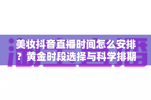 美妆抖音直播时间怎么安排？黄金时段选择与科学排期全攻略，助你的美妆直播间流量翻倍