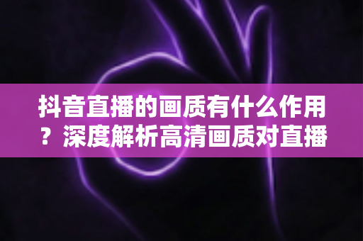 抖音直播的画质有什么作用？深度解析高清画质对直播间流量、留存与转化的关键影响