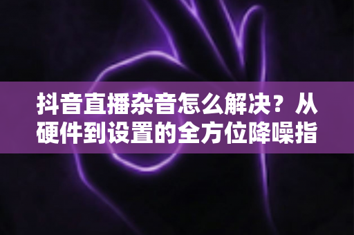 抖音直播杂音怎么解决？从硬件到设置的全方位降噪指南，助您打造清晰专业的直播间