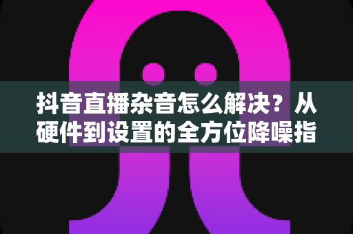 抖音直播杂音怎么解决？从硬件到设置的全方位降噪指南，助您打造清晰专业的直播间
