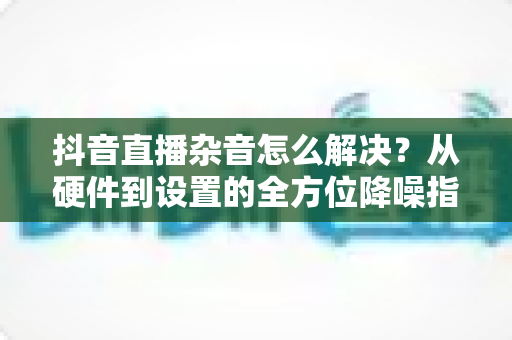 抖音直播杂音怎么解决？从硬件到设置的全方位降噪指南，助您打造清晰专业的直播间
