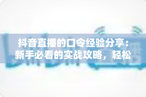抖音直播的口令经验分享：新手必看的实战攻略，轻松玩转直播间福利与互动