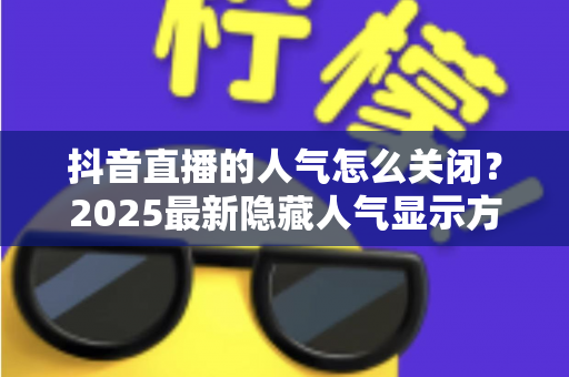 抖音直播的人气怎么关闭?2025最新隐藏人气显示方法与主播实用指南 抖音直播的人气怎么关闭?2025最新隐藏人气显示方法与主播实用指南