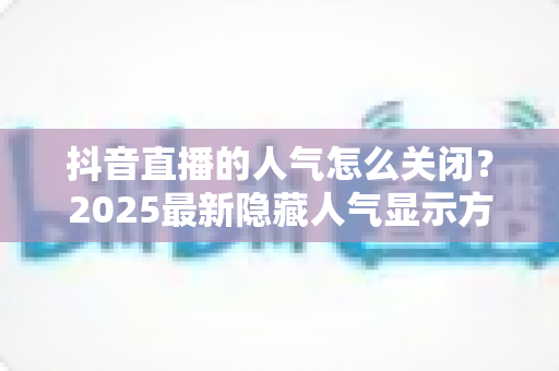 抖音直播的人气怎么关闭?2025最新隐藏人气显示方法与主播实用指南 抖音直播的人气怎么关闭?2025最新隐藏人气显示方法与主播实用指南