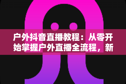 户外抖音直播教程：从零开始掌握户外直播全流程，新手也能快速涨粉变现
