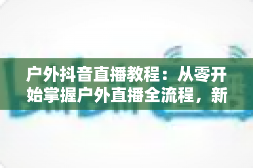 户外抖音直播教程：从零开始掌握户外直播全流程，新手也能快速涨粉变现