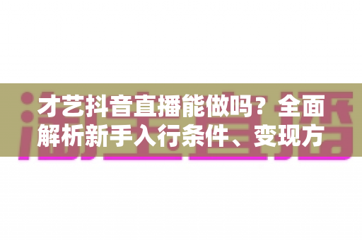 才艺抖音直播能做吗?全面解析新手入行条件、变现方法与实战技巧 才艺抖音直播能做吗?全面解析新手入行条件、变现方法与实战技巧