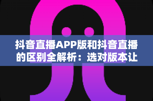 抖音直播APP版和抖音直播的区别全解析：选对版本让你的直播体验翻倍