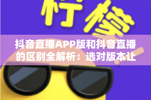 抖音直播APP版和抖音直播的区别全解析：选对版本让你的直播体验翻倍