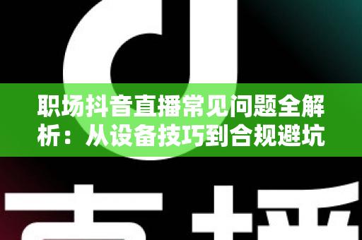 职场抖音直播常见问题全解析:从设备技巧到合规避坑的一站式实用指南 职场抖音直播常见问题全解析:从设备技巧到合规避坑的一站式实用指南