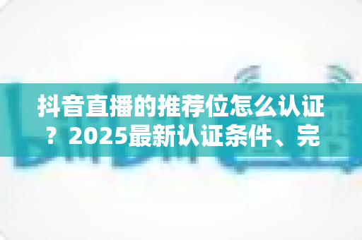 抖音直播的推荐位怎么认证?2025最新认证条件、完整流程与实用技巧全解析 抖音直播的推荐位怎么认证?2025最新认证条件、完整流程与实用技巧全解析