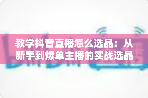 教学抖音直播怎么选品：从新手到爆单主播的实战选品全攻略