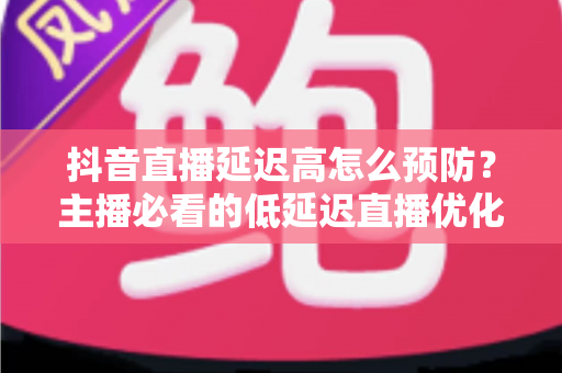 抖音直播延迟高怎么预防?主播必看的低延迟直播优化全攻略 抖音直播延迟高怎么预防?主播必看的低延迟直播优化全攻略