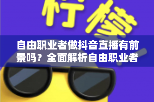 自由职业者做抖音直播有前景吗？全面解析自由职业者的直播变现新赛道