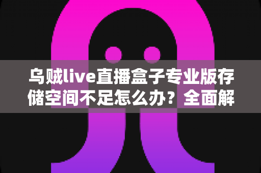 乌贼live直播盒子专业版存储空间不足怎么办?全面解析清理与优化实用技巧 乌贼live直播盒子专业版存储空间不足怎么办?全面解析清理与优化实用技巧