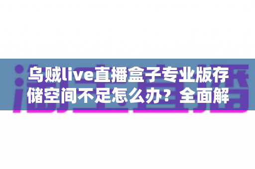 乌贼live直播盒子专业版存储空间不足怎么办？全面解析清理与优化实用技巧