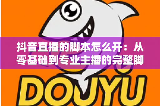 抖音直播的脚本怎么开:从零基础到专业主播的完整脚本策划指南 抖音直播的脚本怎么开:从零基础到专业主播的完整脚本策划指南