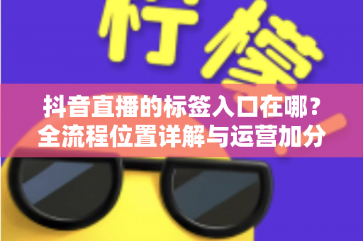 抖音直播的标签入口在哪?全流程位置详解与运营加分指南 抖音直播的标签入口在哪?全流程位置详解与运营加分指南