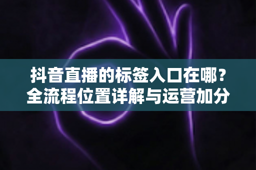 抖音直播的标签入口在哪?全流程位置详解与运营加分指南 抖音直播的标签入口在哪?全流程位置详解与运营加分指南