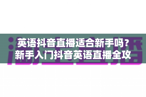 英语抖音直播适合新手吗?新手入门抖音英语直播全攻略与真实解析 英语抖音直播适合新手吗?新手入门抖音英语直播全攻略与真实解析