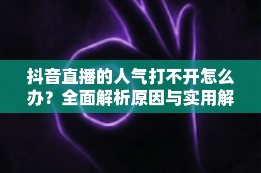 抖音直播的人气打不开怎么办?全面解析原因与实用解决方案指南 抖音直播的人气打不开怎么办?全面解析原因与实用解决方案指南