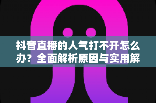 抖音直播的人气打不开怎么办?全面解析原因与实用解决方案指南 抖音直播的人气打不开怎么办?全面解析原因与实用解决方案指南