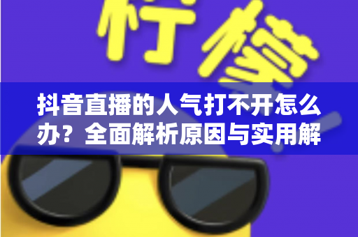 抖音直播的人气打不开怎么办?全面解析原因与实用解决方案指南 抖音直播的人气打不开怎么办?全面解析原因与实用解决方案指南