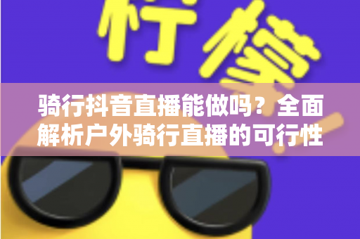 骑行抖音直播能做吗?全面解析户外骑行直播的可行性、玩法与变现指南 骑行抖音直播能做吗?全面解析户外骑行直播的可行性、玩法与变现指南