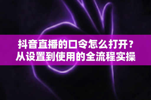 抖音直播的口令怎么打开？从设置到使用的全流程实操指南