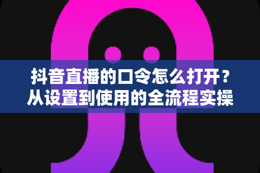 抖音直播的口令怎么打开？从设置到使用的全流程实操指南