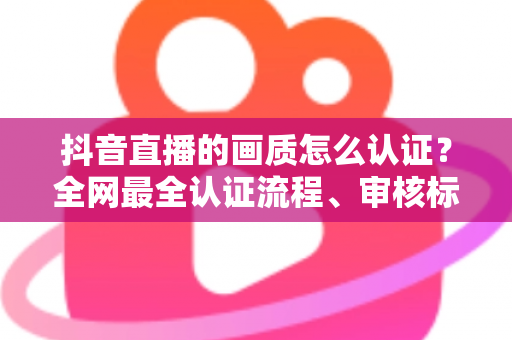 抖音直播的画质怎么认证？全网最全认证流程、审核标准与画质提升攻略一文读懂