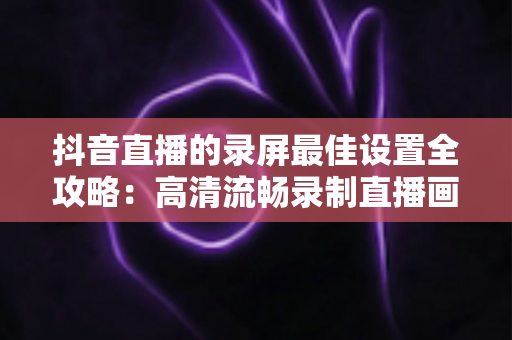 抖音直播的录屏最佳设置全攻略:高清流畅录制直播画面的实用指南 抖音直播的录屏最佳设置全攻略:高清流畅录制直播画面的实用指南